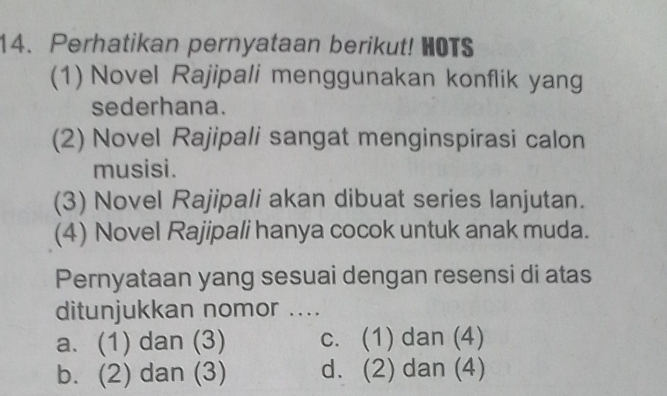 Perhatikan pernyataan berikut! HOTS
(1) Novel Rajipali menggunakan konflik yang
sederhana.
(2) Novel Rajipali sangat menginspirasi calon
musisi.
(3) Novel Rajipali akan dibuat series lanjutan.
(4) Novel Rajipali hanya cocok untuk anak muda.
Pernyataan yang sesuai dengan resensi di atas
ditunjukkan nomor ....
a. (1) dan (3) c. (1) dan (4)
b. (2) dan (3) d. (2) dan (4)