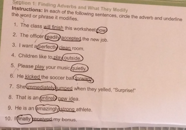 Finding Adverbs and What They Modify 
Instructions: In each of the following sentences, circle the adverb and underline 
the word or phrase it modifies. 
1. The class will finish this worksheet now 
2. The officer readily accepted the new job. 
3. I want a perfectly clean room. 
4. Children like to play outside 
5. Please play your music quietly. 
6. He kicked the soccer ball forward. 
7. She immediately jumped when they yelled, “Surprise!” 
8. That is an entirely new idea. 
9. He is an amazingly strong athlete. 
10. I finally received my bonus.