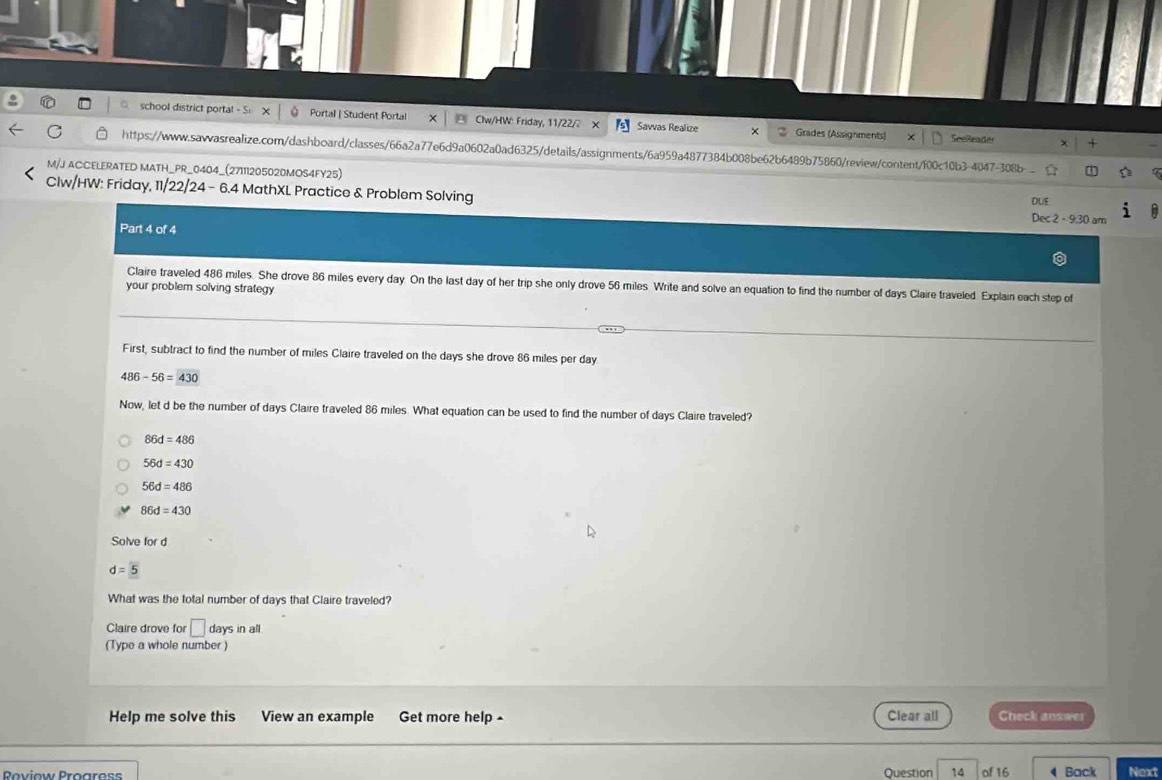 school district portal - 5: X 。 Portal | Student Portal Clw/HW: Friday, 11/22/2 Savvas Realize × 2 Grades (Assignments) SeeReader
https://www.sawwasrealize.com/dashboard/classes/66a2a77e6d9a0602a0ad6325/details/assignments/6a959a4877384b008be62b6489b75860/review/content/f00c10b3-4047-30b-
M/J ACCELERATED MATH_PR_0404_(27111205020MOS4FY25)
Clw/HW: Friday, 11/22/24 - 6.4 MathXL Practice & Problem Solving Dec2-9.30an 
OLE
Part 4 of 4
Claire traveled 486 miles. She drove 86 miles every day. On the last day of her trip she only drove 56 miles Write and solve an equation to find the number of days Claire traveled. Explain each step of
your problem solving strategy 
First, subtract to find the number of miles Claire traveled on the days she drove 86 miles per day.
486-56=430
Now, let d be the number of days Claire traveled 86 miles. What equation can be used to find the number of days Claire traveled?
86d=486
56d=430
56d=486
86d=430
Solve for d
d=5
What was the total number of days that Claire traveled?
Claire drove for □ days in all
(Type a whole number)
Help me solve this View an example Get more help - Clear all Check answer
Roviow Proaress Question 14 of 16 4 Back Next