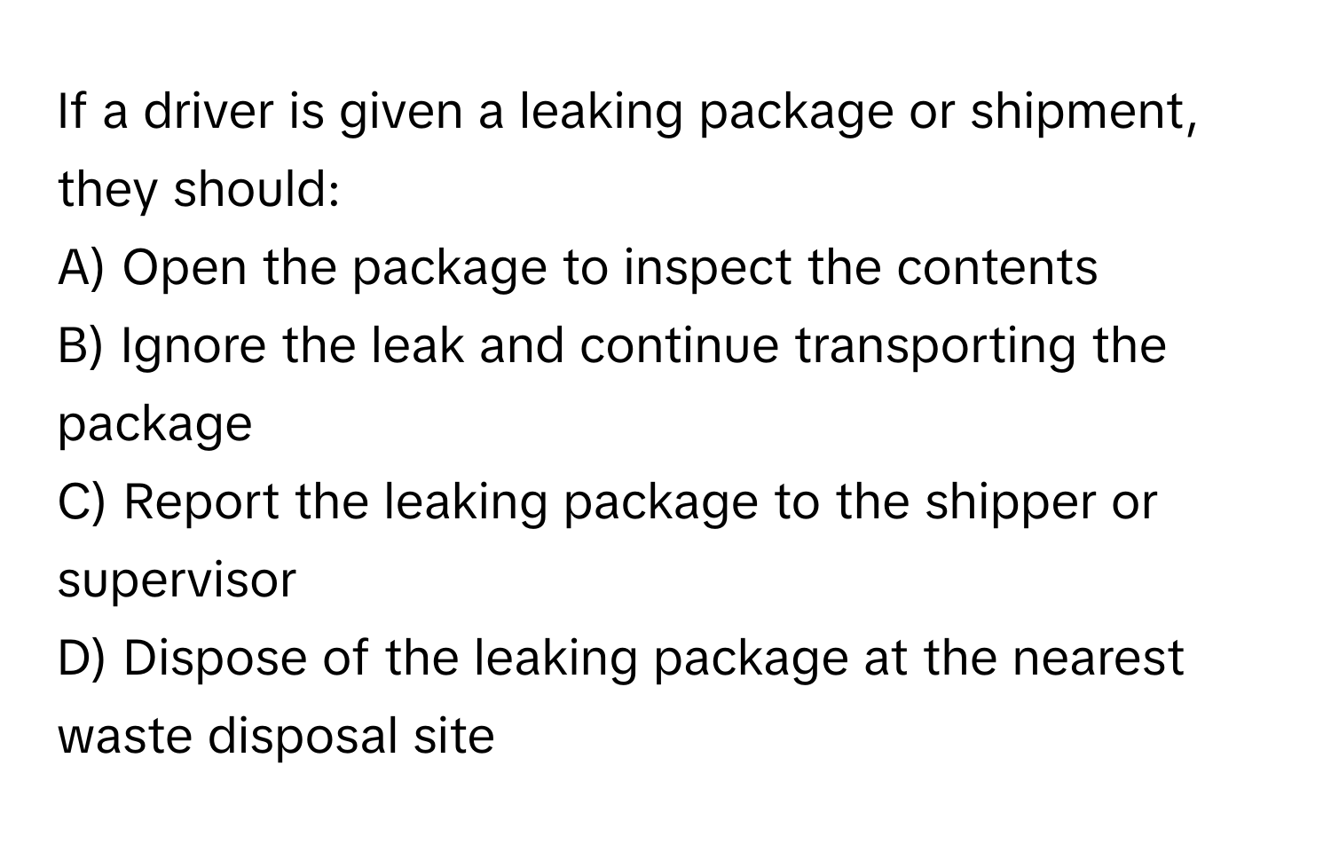 If a driver is given a leaking package or shipment, they should:

A) Open the package to inspect the contents
B) Ignore the leak and continue transporting the package
C) Report the leaking package to the shipper or supervisor
D) Dispose of the leaking package at the nearest waste disposal site