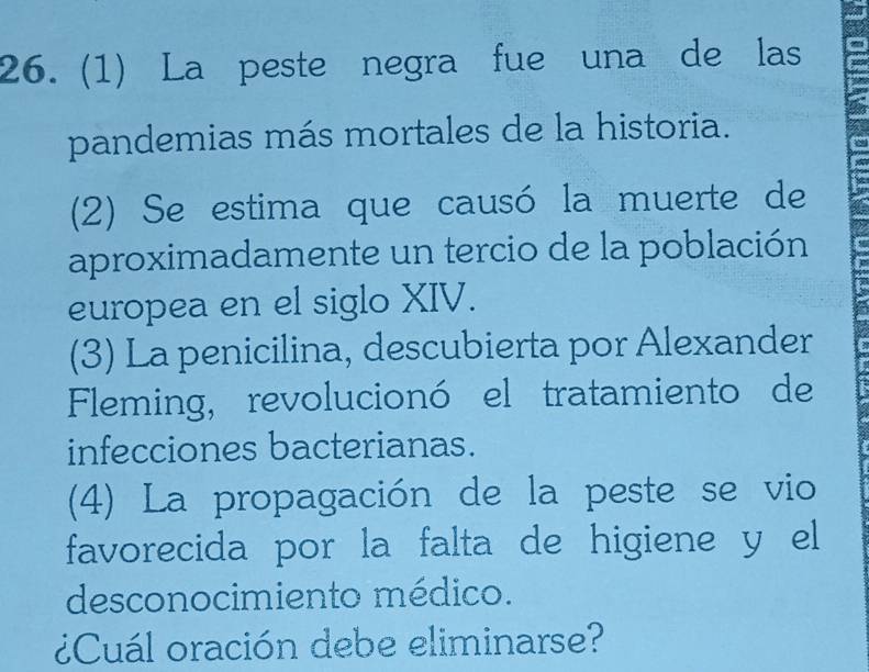 (1) La peste negra fue una de las 
pandemias más mortales de la historia. 
(2) Se estima que causó la muerte de 
aproximadamente un tercio de la población 
europea en el siglo XIV. 
(3) La penicilina, descubierta por Alexander 
Fleming, revolucionó el tratamiento de 
infecciones bacterianas. 
(4) La propagación de la peste se vio 
favorecida por la falta de higiene y el 
desconocimiento médico. 
¿Cuál oración debe eliminarse?