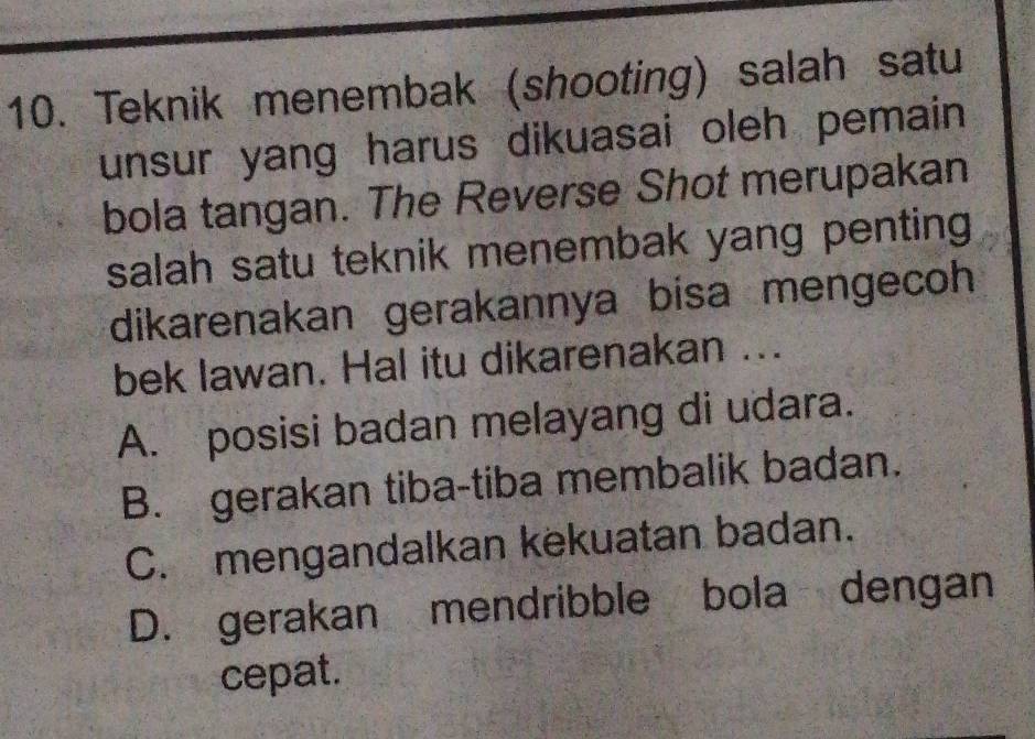 Teknik menembak (shooting) salah satu
unsur yang harus dikuasai oleh pemain 
bola tangan. The Reverse Shot merupakan
salah satu teknik menembak yang penting 
dikarenakan gerakannya bisa mengecoh
bek lawan. Hal itu dikarenakan ...
A. posisi badan melayang di udara.
B. gerakan tiba-tiba membalik badan.
C. mengandalkan kekuatan badan.
D. gerakan mendribble bola dengan
cepat.