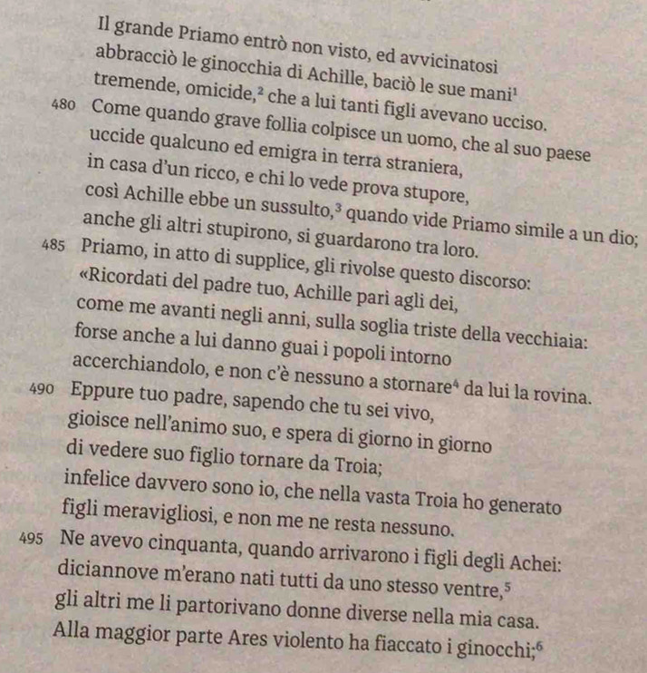 Il grande Priamo entrò non visto, ed avvicinatosi 
abbracciò le ginocchia di Achille, baciò le sue mani¹ 
tremende, omicide,² che a lui tanti figli avevano ucciso.
480 Come quando grave follia colpisce un uomo, che al suo paese 
uccide qualcuno ed emigra in terra straniera, 
in casa d’un ricco, e chi lo vede prova stupore, 
così Achille ebbe un sussulto,³ quando vide Priamo simile a un dio; 
anche gli altri stupirono, si guardarono tra loro.
485 Priamo, in atto di supplice, gli rivolse questo discorso: 
«Ricordati del padre tuo, Achille pari agli dei, 
come me avanti negli anni, sulla soglia triste della vecchiaia: 
forse anche a lui danno guai i popoli intorno 
accerchiandolo, e non c’è nessuno a stornareª da lui la rovina.
490 Eppure tuo padre, sapendo che tu sei vivo, 
gioisce nell’animo suo, e spera di giorno in giorno 
di vedere suo figlio tornare da Troia; 
infelice davvero sono io, che nella vasta Troia ho generato 
figli meravigliosi, e non me ne resta nessuno.
495 Ne avevo cinquanta, quando arrivarono i figli degli Achei: 
diciannove m’erano nati tutti da uno stesso ventre,⁵ 
gli altri me li partorivano donne diverse nella mia casa. 
Alla maggior parte Ares violento ha fiaccato i ginocchi;“