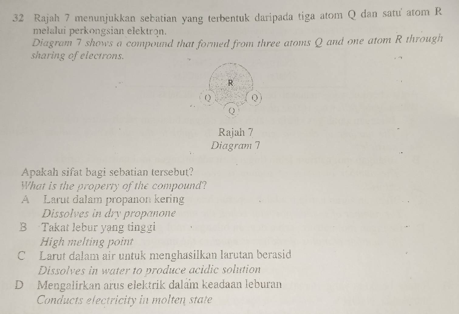 Rajah 7 menunjukkan sebatian yang terbentuk daripada tiga atom Q dan satu' atom R
melalui perkongsian elektron.
Diagram 7 shows a compound that formed from three atoms Q and one atom R through
sharing of electrons.
R
Q
Q)
Q
Rajah 7
Diagram 7
Apakah sifat bagi sebatian tersebut?
What is the property of the compound?
A Larut dalam propanon kering
Dissolves in dry propanone
B Takat lebur yạng tinggi
High melting point
C Larut dalam air untuk menghasilkan larutan berasid
Dissolves in water to produce acidic solution
D Mengalirkan arus elektrik dalẩm keadaan leburan
Conducts electricity in molten state