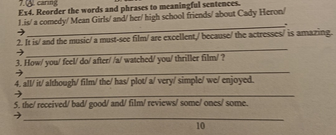 caring 
Ex4. Reorder the words and phrases to meaningful sentences. 
1.is/ a comedy/ Mean Girls/ and/ her/ high school friends/ about Cady Heron/ 
_. 
_ 
2. It is/ and the music/ a must-see film/ are excellent,/ because/ the actresses/ is amazing. 
3. How/ you/ feel/ do/ after/ /a/ watched/ you/ thriller film/ ? 
_ 
4. all/ it/ although/ film/ the/ has/ plot/ a/ very/ simple/ we/ enjoyed. 
_ 
5. the/ received/ bad/ good/ and/ film/ reviews/ some/ ones/ some. 
_ 
10