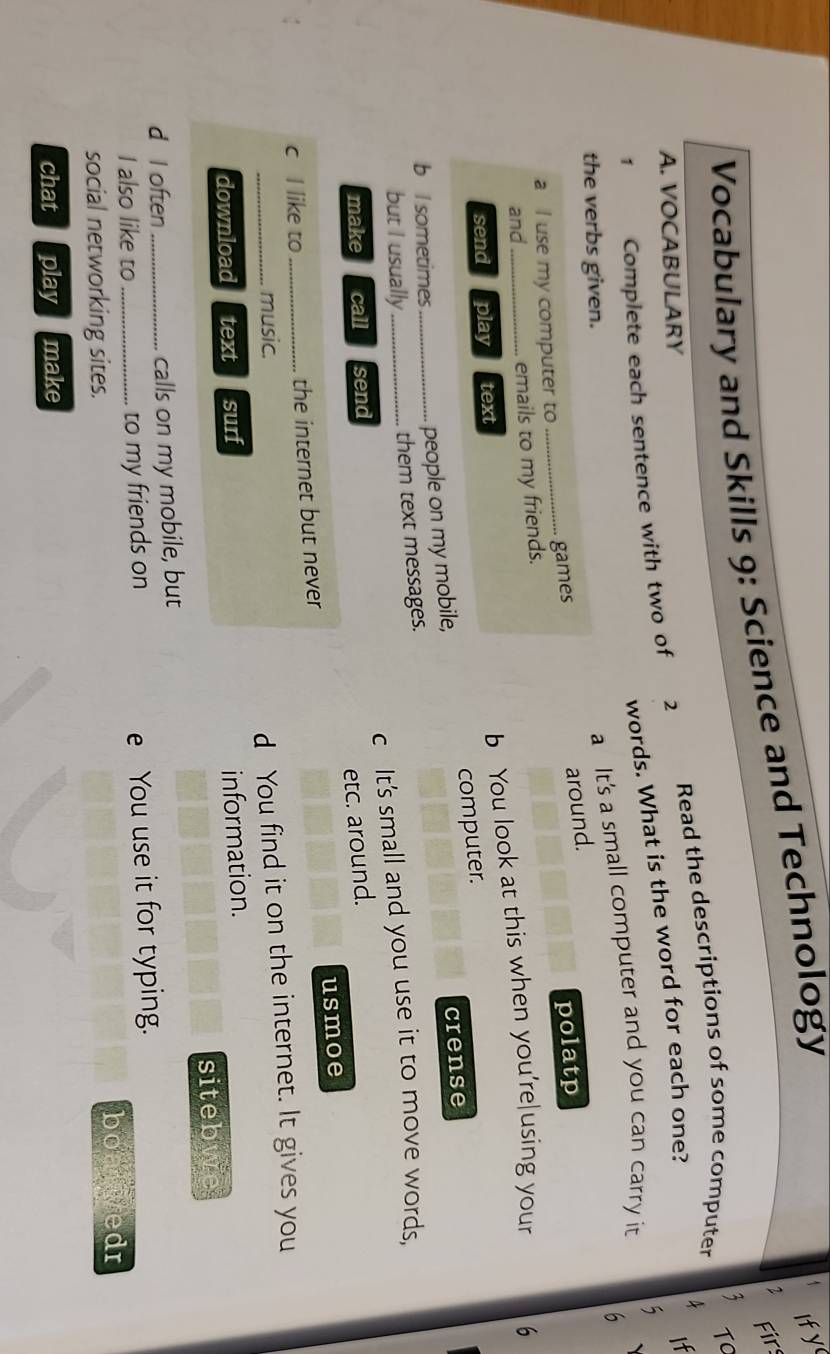 Firs 
Vocabulary and Skills 9: Science and Technology 
Ify 
, 
Read the descriptions of some computer TC 
A It 
A. VOCABULARY 2 
words. What is the word for each one? 
1 Complete each sentence with two of 
6 
the verbs given. 
a It's a small computer and you can carry it 5
games 
around. 
a I use my computer to 
and_ emails to my friends. polatp 
send play text 
b You look at this when you're|using your 6 
crense 
b I sometimes_ 
people on my mobile, computer. 
but I usually_ 
them text messages. 
make call send c It's small and you use it to move words, 
etc. around. 
c I like to _the internet but never usmoe 
_music. 
d You find it on the internet. It gives you 
download text surf 
information. 
siteb 
d I often_ calls on my mobile, but 
I also like to _to my friends on 
e You use it for typing. 
social networking sites. boalwedr 
chat play make