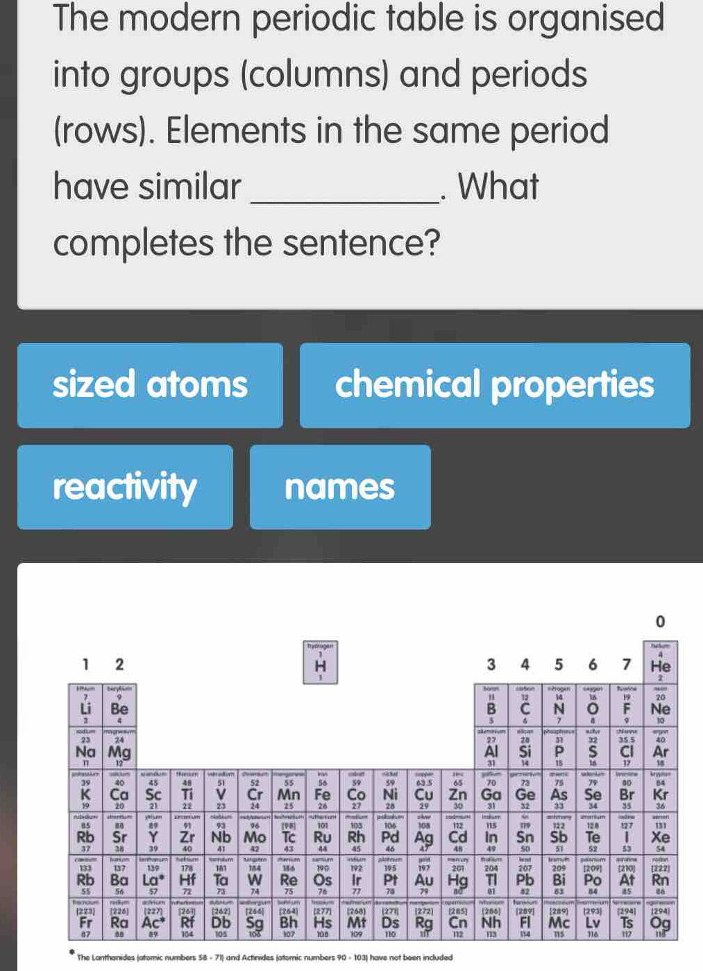 The modern periodic table is organised
into groups (columns) and periods
(rows). Elements in the same period
have similar _. What
completes the sentence?
sized atoms chemical properties
reactivity names
0
The Lanthanides (atomic numbers : S8 - 71) and Actinides (atomic numbers 90 - 103) have not been included