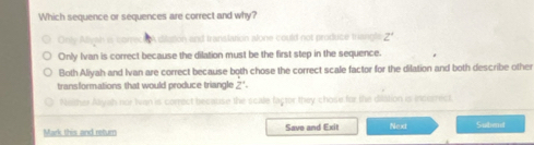 Which sequence or sequences are correct and why?
Only Allyah is correct o dilation and translation alone could not produce triangle Z'
Only Ivan is correct because the dilation must be the first step in the sequence.
Both Aliyah and Ivan are correct because both chose the correct scale factor for the dilation and both describe other
transformations that would produce triangle Z^+.
Neither Aliyah nor Ivan is correct because the scale factor they chose for the dilation is incorrect
Mark this and return Save and Exit Next Subend