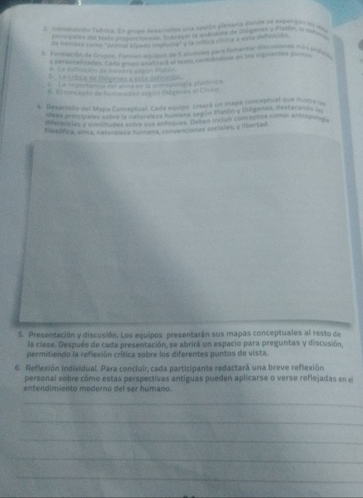 Introducción Teórica. En grupo desamados una seaión plenaria dirde se exporignn las deu 
principales del textó proburssonado, Subrayar la midcdota de Gilgenes y Plasón, la defeci 
de hombée comb "animal bípedo implums" y la crítica cínica a esta definición. 
3. Formación de Grupos. Formen equipos de 5 alumnos para fomentar discusiones más prfico 
y personalizades. Cada grupo analzara el bexox centrindose en los siguientes puntes 
#. La definición de hombre según Peatón 
D. La cribam de Dógeras a esta définaion. 
L La importantla del alma en la antropología platónica 
4. Al concento de humanidad según Diórenes el Cinico 
4. Desarrollo del Mapa Conceptual. Cada equipo creará un mapa conceptual que ilustre las 
ideas principales sobre la naturaleza humana según Platón y Diógenes, destacands las 
diferencias y similitudes entre sus enfoques. Deben incluir conceptos como: antropolous 
filosófica, alma, naturraleza humana, convenciones sociales, y libertad 
5. Presentación y discusión. Los equipos presentarán sus mapas conceptuales al resto de 
la clase. Después de cada presentación, se abrirá un espacio para preguntas y discusión, 
permitiendo la reflexión crítica sobre los diferentes puntos de vista. 
6. Reflexión individual. Para concluir, cada participante redactará una breve reflexión 
personal sobre cómo estas perspectivas antiguas pueden aplicarse o verse reflejadas en el 
entendimiento moderno del ser humano. 
_ 
_ 
_ 
_ 
_