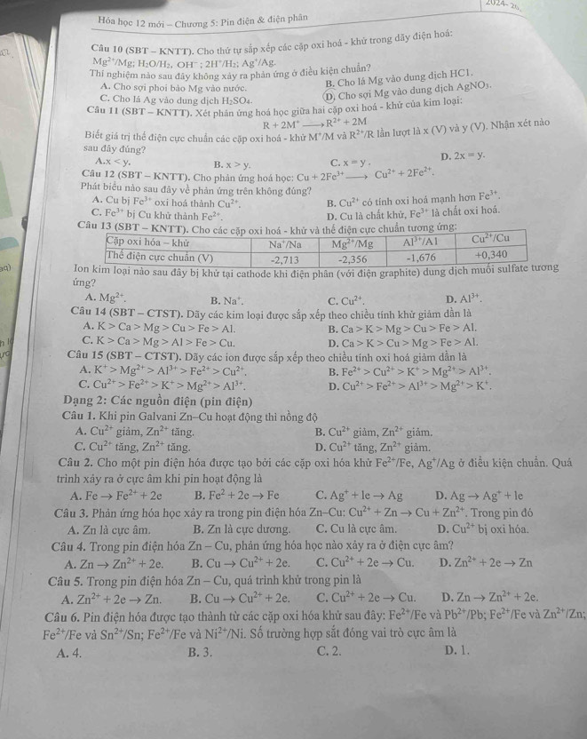 Hỏa học 12 mới - Chương 5: Pin điện & điện phân
a Câu 10 (SBT - KNTT). Cho thứ tự sắp xếp các cặp oxi hoá - khứ trong dãy điện hoá:
Mg^(2+) /Mg; H₂O/H₂, OHˉ ; 2H^+/H_2; A g^+/A T
Thí nghiệm nào sau đây không xảy ra phản ứng ở điều kiện chuẩn?
A. Cho sợi phoi bảo Mg vào nước.
B. Cho lá Mg vào dung dịch HC1.
C. Cho lá Ag vào dung dịch H₂SO₄
D. Cho sợi Mg vào dung dịch AgNO5.
Câu 11 (SBT - KNTT). Xét phân ứng hoá học giữa hai cặp oxi hoá - khử của kim loại:
R+2M^+ R^(2+)+2M
Biết giá trị thể điện cực chuẩn các cặp oxi hoá - khử M*/M và R^(2+)/R lần lượt la* (V) và y (V ). Nhận xét nào
sau đây đúng?
A. x B. x>y, C. x=y. D. 2x=y.
Câu 12(SBT-KNTT). Cho phản ứng hoá học: Cu+2Fe^(3+) Cu^(2+)+2Fe^(2+).
Phát biểu nào sau đây về phản ứng trên không đúng?
A. Cu bj Fe^(3+) oxi hoá thành Cu^(2+). B. Cu^(2+) có tính oxi hoá mạnh hơn Fe^(3+).
C. Fe^(3+) bị Cu khử thành Fe^(2+). D. Cu là chất khử, Fe^(3+) là chất oxi hoá.
Câu 13 (SB ứng:
aq)  nào sau đây bị khử tại cathode khi điện phân (với điện graphite) dung dịc
ứng?
A. Mg^(2+). B. Na^+. C. Cu^(2+) D. Al^(3+).
Câu 14(SBT-CTST) D. Dãy các kim loại được sắp xếp theo chiều tính khử giảm dần là
A. K>Ca>Mg>Cu>Fe>Al. B. Ca>K>Mg>Cu>Fe>AI_· 
C. K>Ca>Mg>Al>Fe>Cu. D. Ca>K>Cu>Mg>Fe>AL
Câu 15 (SBT-CTST) D. Dãy các ion được sắp xếp theo chiều tính oxi hoá giảm dần là
A. K^+>Mg^(2+)>Al^(3+)>Fe^(2+)>Cu^(2+). B. Fe^(2+)>Cu^(2+)>K^+>Mg^(2+)>Al^(3+).
C. Cu^(2+)>Fe^(2+)>K^+>Mg^(2+)>Al^(3+). D. Cu^(2+)>Fe^(2+)>Al^(3+)>Mg^(2+)>K^+.
Dạng 2: Các nguồn điện (pin điện)
Câu 1. Khi pin Galvani Zn-Cu hoạt động thì nồng độ
A. Cu^(2+) giảm, Zn^(2+) tǎng. B. Cu^(2+) giảm, Zn^(2+) giǎm.
C. Cu^(2+) tǎng, Zn^(2+)tan g. D. Cu^(2+) tǎng, Zn^(2+) giảm.
Câu 2. Cho một pin điện hóa được tạo bởi các cặp oxi hóa khử Fe^(2+)/Fe,Ag^+/Ag ở điều kiện chuẩn. Quá
trình xảy ra ở cực âm khi pin hoạt động là
A. Fe- Fe^(2+)+2e B. Fe^2+2eto Fe C. Ag^++leto Ag D. Agto Ag^++le
Câu 3. Phản ứng hóa học xây ra trong pin điện hóa Zn-Cu:Cu^(2+)+Znto Cu+Zn^(2+). Trong pin đó
A. Zn là cực âm. B. Zn là cực dương. C. Cu là cực âm. D. Cu^(2+) bị oxi hóa.
Câu 4. Trong pin điện hóa Zn-Cu , phản ứng hóa học nào xảy ra ở điện cực âm?
A. Znto Zn^(2+)+2e. B. Cuto Cu^(2+)+2e. C. Cu^(2+)+2eto Cu. D. Zn^(2+)+2eto Zn
Câu 5. Trong pin điện hóa Zn-Cu 1, quá trình khử trong pin là
A. Zn^(2+)+2eto Zn. B. Cuto Cu^(2+)+2e. C. Cu^(2+)+2eto Cu. D. Znto Zn^(2+)+2e.
Câu 6. Pin điện hóa được tạo thành từ các cặp oxi hóa khử sau đây: Fe^(2+)/Fe và Pb^(2+)/Pb;Fe^(2+) /Fe và Zn^(2+)/Zn;
Fe^(2+)/ /Fe và Sn^(2+)/Sn;Fe^(2+)/Fe và Ni^(2+)/Ni i. Số trường hợp sắt đóng vai trò cực âm là
A. 4. B. 3. C. 2. D. 1.