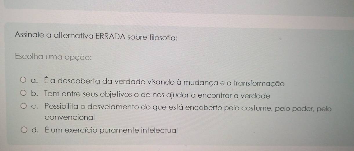 Assinale a alternativa ERRADA sobre filosofia:
Escolha uma opção:
a. É a descoberta da verdade visando à mudança e a transformação
b. Tem entre seus objetivos o de nos ajudar a encontrar a verdade
c. Possibilita o desvelamento do que está encoberto pelo costume, pelo poder, pelo
convencional
d. É um exercício puramente intelectual