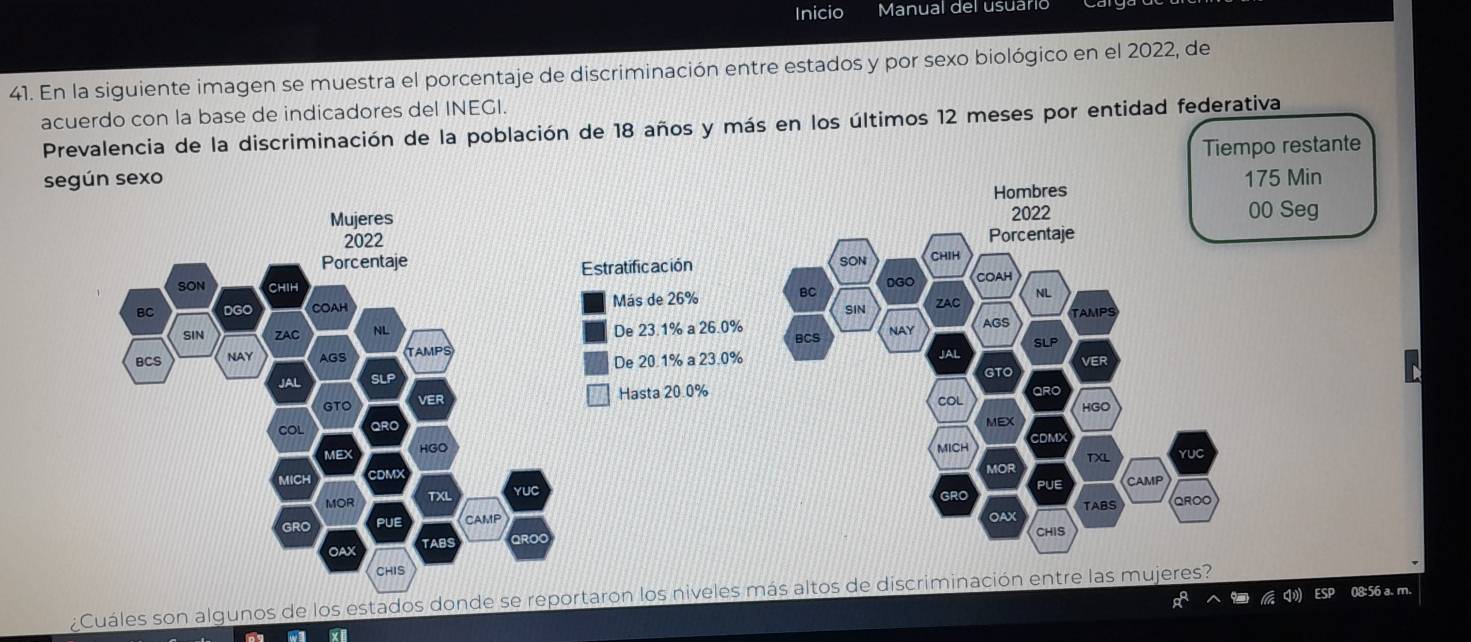 Inicio Manual del usuario 
41. En la siguiente imagen se muestra el porcentaje de discriminación entre estados y por sexo biológico en el 2022, de 
acuerdo con la base de indicadores del INEGI. 
Prevalencia de la discriminación de la población de 18 años y más en los últimos 12 meses por entidad federativa 
Tiempo restante 
según sexo 75 Min

00 Seg 

Estratificación 

Más de 26%
De 23.1% a 26.0%

De 20.1% a 23.0%
Hasta 20.0%

08:56 a. m. 
¿Cuáles son algunos de los estados donde se reportaron los niveles más altos de discriminación entre las mujeres?