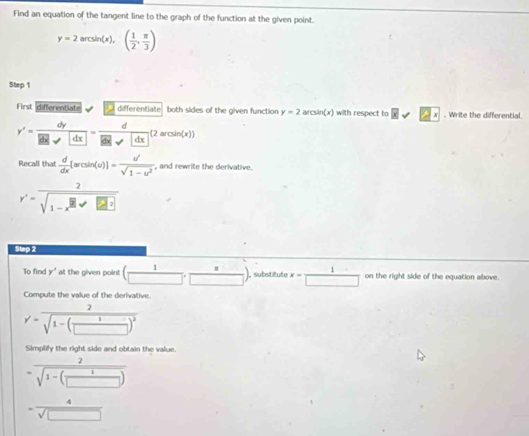 Find an equation of the tangent line to the graph of the function at the given point.
y=2arcsin (x),( 1/2 , π /3 )
Step 1
First differentiate differentiate both sides of the given function y=2 a csin (x) with respect to xsqrt(2x). Write the differential.
y'= dy/|dx| = d/|dx| (2arcsin (x))
Recall that  d/dx [arcsin (u)]= u'/sqrt(1-u^2)  , and rewrite the derivative.
y'= 2/sqrt(1-x^(□))sqrt(□^(□)) 
Step 2
To find y' at the given point ( 1/□  , π /□  ) , substitute x= 1/□   on the right side of the equation above. 
Compute the value of the derivative.
y'=frac 2sqrt(1-(frac 1)□ )^2
Simplify the right side and obtain the value.
=frac 2sqrt(1-(frac 1)□ )
= 4/sqrt(□ ) 