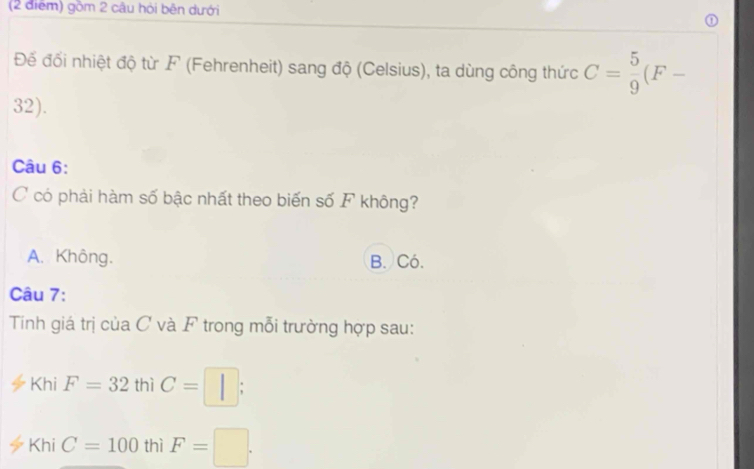 gồm 2 câu hỏi bên dưới
Đế đối nhiệt độ từ F (Fehrenheit) sang độ (Celsius), ta dùng công thức C= 5/9 (F-
32).
Câu 6:
C có phải hàm số bậc nhất theo biến số F không?
A. Không. B. Có.
Câu 7:
Tinh giá trị của C và F trong mỗi trường hợp sau:
Khi F=32 thì C=□ ;
KhiC=100 thì F=□.