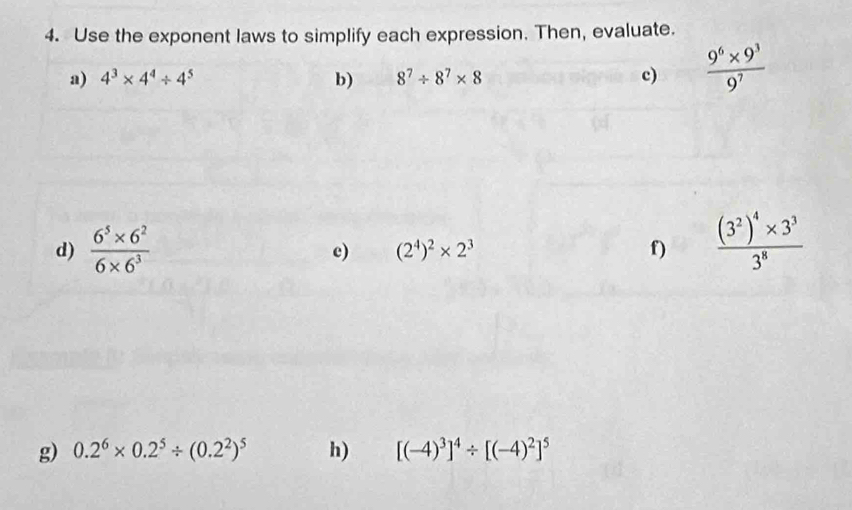 Use the exponent laws to simplify each expression. Then, evaluate. 
a) 4^3* 4^4/ 4^5 b) 8^7/ 8^7* 8 c)  (9^6* 9^3)/9^7 
d)  (6^5* 6^2)/6* 6^3  frac (3^2)^4* 3^33^8
c) (2^4)^2* 2^3 f) 
g) 0.2^6* 0.2^5/ (0.2^2)^5 h) [(-4)^3]^4/ [(-4)^2]^5