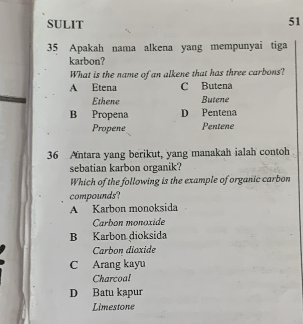 SULIT
51
35 Apakah nama alkena yang mempunyai tiga
karbon?
What is the name of an alkene that has three carbons?
A Etena C Butena
Ethene Butene
B Propena D Pentena
Propene Pentene
36 Antara yang berikut, yang manakah ialah contoh
sebatian karbon organik?
Which of the following is the example of organic carbon
compounds?
A Karbon monoksida
Carbon monoxide
B Karbon dioksida
Carbon dioxide
C Arang kayu
Charcoal
D Batu kapur
Limestone