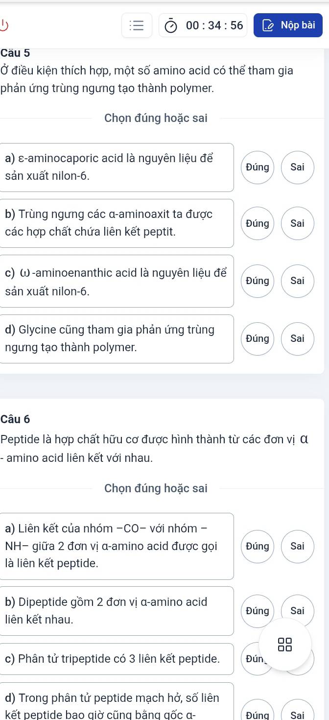 00:34:56 Nộp bài 
Cäu 5 
Ở điều kiện thích hợp, một số amino acid có thể tham gia 
phản ứng trùng ngưng tạo thành polymer. 
_Chọn đúng hoặc sai 
a) ε-aminocaporic acid là nguyên liệu để Đúng Sai 
sản xuất nilon- 6. 
b) Trùng ngưng các α -aminoaxit ta được Đúng Sai 
các hợp chất chứa liên kết peptit. 
c) ω -aminoenanthic acid là nguyên liệu để Đúng Sai 
sản xuất nilon- 6. 
d) Glycine cũng tham gia phản ứng trùng Đúng Sai 
ngưng tạo thành polymer. 
Câu 6 
Peptide là hợp chất hữu cơ được hình thành từ các đơn vị α 
- amino acid liên kết với nhau. 
_Chọn đúng hoặc sai 
a) Liên kết của nhóm -CO- với nhóm - 
NH− giữa 2 đơn vị α -amino acid được gọi Đúng Sai 
là liên kết peptide. 
b) Dipeptide gồm 2 đơn vị α -amino acid Đúng Sai 
liên kết nhau. 
88 
c) Phân tử tripeptide có 3 liên kết peptide. Đún 
d) Trong phân tử peptide mạch hở, số liên 
kết peptide bao giờ cũng bằng gốc α - Đúna Sai