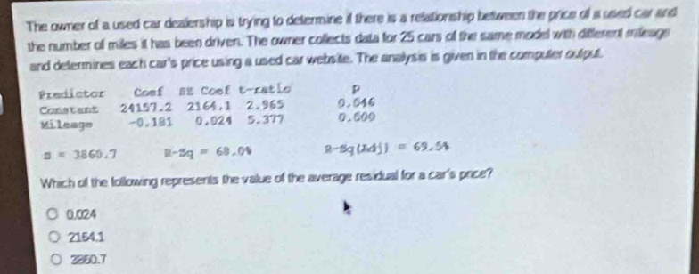 The owner of a used car dealership is trying to determine if there is a relationship between the price of a used car and
the number of miles it has been driven. The owner collects data for 25 cars of the same model with different mieage
and determines each car's price using a used car website. The anallysis is given in the computer outpul.
Predistor Coef BE Coef t-ratlo p
Constant 24157.2 2164,1 2.965 0.546
Mileago -0,181 0.024 5.377 0.600
a=3860.7 R-2q=68.0% R-sq(xdj)=69.54
Which of the following represents the value of the average residual for a car's price?
0.024
2164.1
2230.7