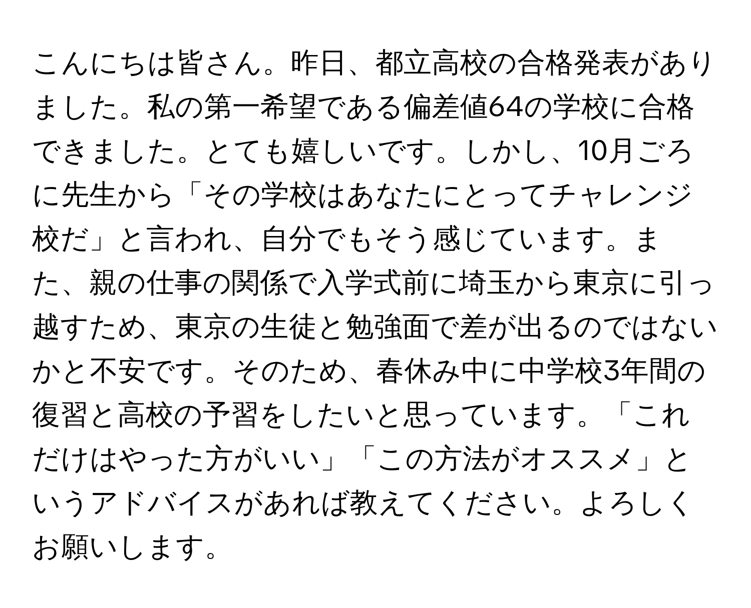 こんにちは皆さん。昨日、都立高校の合格発表がありました。私の第一希望である偏差値64の学校に合格できました。とても嬉しいです。しかし、10月ごろに先生から「その学校はあなたにとってチャレンジ校だ」と言われ、自分でもそう感じています。また、親の仕事の関係で入学式前に埼玉から東京に引っ越すため、東京の生徒と勉強面で差が出るのではないかと不安です。そのため、春休み中に中学校3年間の復習と高校の予習をしたいと思っています。「これだけはやった方がいい」「この方法がオススメ」というアドバイスがあれば教えてください。よろしくお願いします。