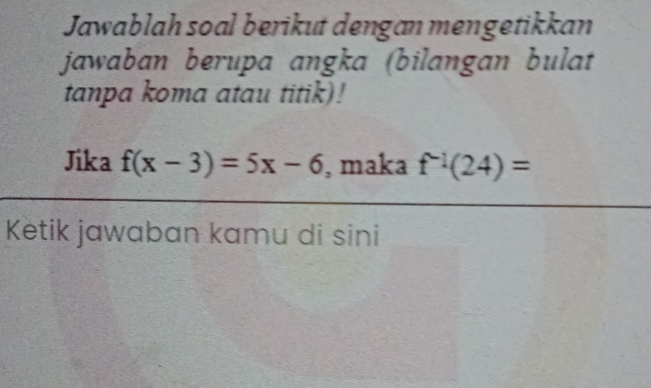 Jawablah soal berikut dengan mengetikkan 
jawaban berupa angka (bilangan bulat 
tanpa koma atau titik)! 
Jika f(x-3)=5x-6 , maka f^(-1)(24)=
Ketik jawaban kamu di sini