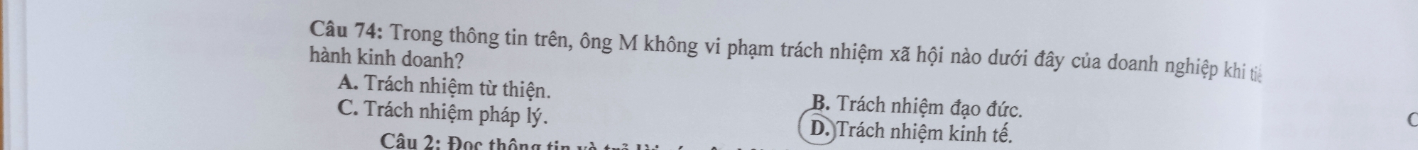 Trong thông tin trên, ông M không vi phạm trách nhiệm xã hội nào dưới đây của doanh nghiệp khi tiế
hành kinh doanh?
A. Trách nhiệm từ thiện. B. Trách nhiệm đạo đức.
C. Trách nhiệm pháp lý. D. Trách nhiệm kinh tế.
(
Câu 2: Đọc thông tin