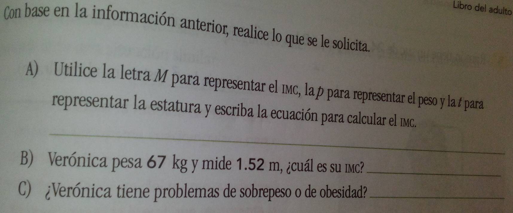 Libro del adulto 
Con base en la información anterior, realice lo que se le solicita 
A) Utilice la letra M para representar el ıмc, lap para representar el peso y la # para 
_ 
representar la estatura y escriba la ecuación para calcular el IMc. 
B) Verónica pesa 67 kg y mide 1.52 m, ¿cuál es su imc?_ 
C) ¿Verónica tiene problemas de sobrepeso o de obesidad?_