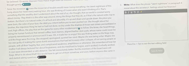 be believed. Or worse, blamed. Fired. Police might ev
thought grimly.
Since the recession i even the tiniest bit of trouble would mean losing everything: the latent nightmare of this 3. Write: What does the phrase "latent nightmare' in paragraph 4
hung above her head every waking hour, she was thinking of it even when she wasn't thinking of it. That's reveal about the secretary's feelings about her finances?
something that the wealthy don't understand about the rest of us, she thought, that our world is constant worry
about money. They think it is the other way around, doing the things that they do, as if that's the natural order, top to B 『 प つ $ 
bottom. But there's no natural order, it's all luck and abswrdity, it's up and down and upside down: the place you
were born, the color of your face, the debt you inhent before you're even pushed out. She thought about her
brother, the impulsive thing he had or had not done, so tiny under the shadow of those vast crimes premeditated in
cool, high offices, the play that set the game for every other misdemeanorer to follow. She knew, she heard things,
being the human furniture that served coffee, took memos, aligned leather desk pads, whose name could never be
properly remembered or pronounced if it was. Oh, it made her so angry! She was flicking water on the frogs now,
and the frogs were flinching. She stopped, apologired, quieted her mind. Maybe she was being unfair. Maybe she
too was guilty of making the same dumb assumptions that had led to every other collapse, of not seeing people as
people, with all their fragility, fear, and complicated weakness, amphibious or othereise. She remembered how her
mother had always lectured her about forgiveness, and she tried hard to forgive, and it worked, it actually worked. Press Esc + Tab to exit the text editing field
A cool wave descended, a calm distance. She felt immediatelly better. But the members of the board were sill
frogs. What to do about that? She would have to get rid of them somehow, and soon, before anyone else came in Sarve & Next
and started asking questions