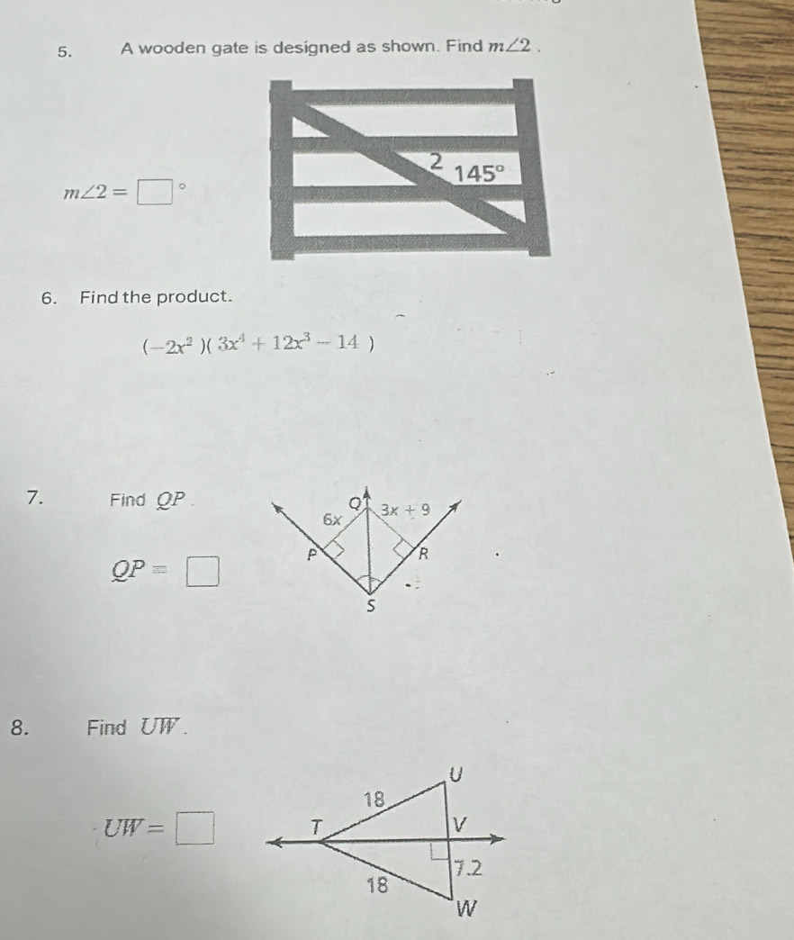 A wooden gate is designed as shown. Find m∠ 2.
2 145°
m∠ 2=□°
6. Find the product.
(-2x^2)(3x^4+12x^3-14)
7. Find QP
QPequiv □
8. Find UW.
UW=□