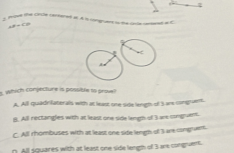 ①
A. Prove the clincle centered at. A is congruent to the cirtle cenered atC
AB=CD
3. Which conjecture is possible to prove?
A. All quadrilaterals with at least one side length of 3 are congruent
B. All rectangles with at least one side length of 3 are conguent.
C. All rhombuses with at least one side lengh of 3 are corgruent.
n All squares with at least one side lengh of 3 are conguent.