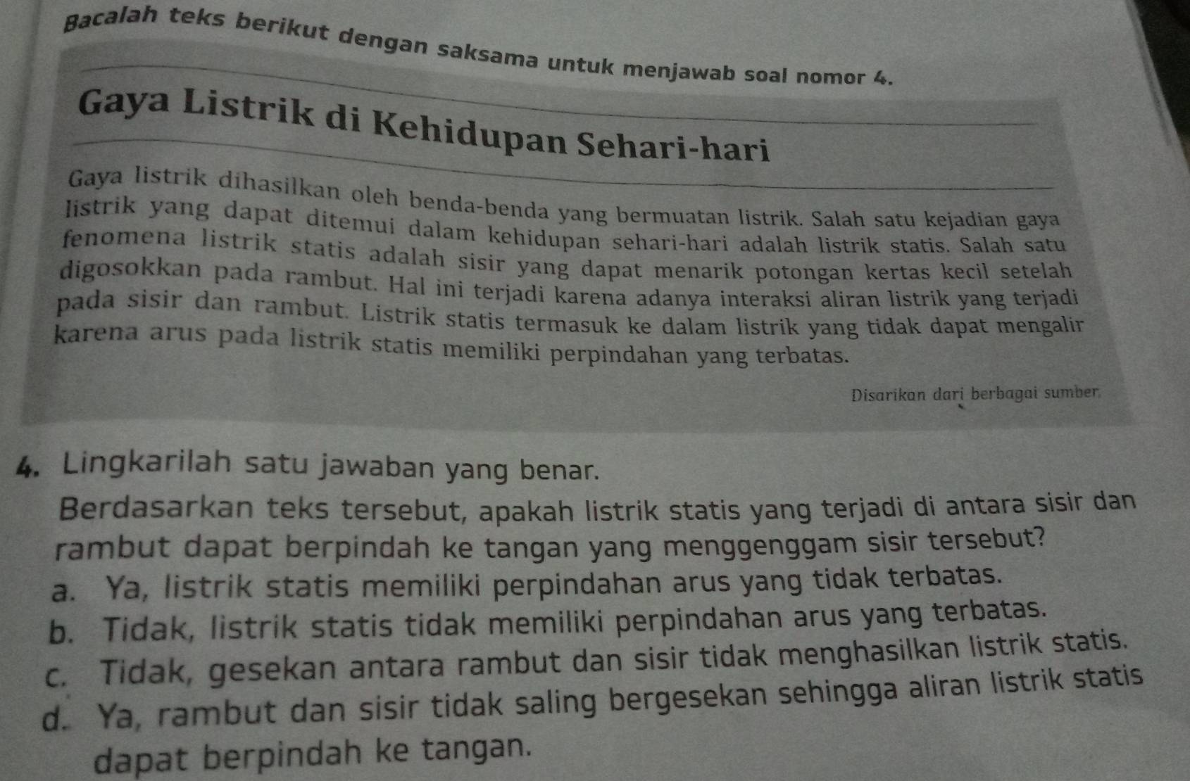 Bacalah teks berikut dengan saksama untuk menjawab soal nomor 4.
Gaya Listrik di Kehidupan Sehari-hari
Gaya listrik dihasilkan oleh benda-benda yang bermuatan listrik. Salah satu kejadian gaya
Iistrik yang dapat ditemui dalam kehidupan sehari-hari adalah listrik statis. Salah satu
fenomena listrik statis adalah sisir yang dapat menarik potongan kertas kecil setelah
digosokkan pada rambut. Hal ini terjadi karena adanya interaksi aliran listrik yang terjadi
pada sisir dan rambut. Listrik statis termasuk ke dalam listrik yang tidak dapat mengalir
karena arus pada listrik statis memiliki perpindahan yang terbatas.
Disarikan dari berbagai sumber
4. Lingkarilah satu jawaban yang benar.
Berdasarkan teks tersebut, apakah listrik statis yang terjadi di antara sisir dan
rambut dapat berpindah ke tangan yang menggenggam sisir tersebut?
a. Ya, listrik statis memiliki perpindahan arus yang tidak terbatas.
b. Tidak, listrik statis tidak memiliki perpindahan arus yang terbatas.
c. Tidak, gesekan antara rambut dan sisir tidak menghasilkan listrik statis.
d. Ya, rambut dan sisir tidak saling bergesekan sehingga aliran listrik statis
dapat berpindah ke tangan.