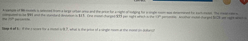 A sample of 86 motels is selected from a large urban area and the price for a night of lodging for a single room was determined for each motel. The mean rate is 
computed to be $91 and the standard deviation is $15. One motel charged $55 per night which is the 13^(th) percentile. Another motel charged $121 per night which is 
the 75^(th) percentile. 
Step 4 of 5 : If the:score for a motel is 0.7, what is the price of a single room at the motel (in dollars)?