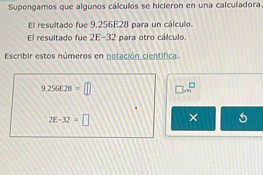 Supongamos que algunos cálculos se hicieron en una calculadora. 
El resultado fue 9.256E28 para un cálculo. 
El resultado fue 2E-32 para otro cálculo. 
Escribir estos números en notación científica.
9.256E28=□
□ * 10^(□)
2E-32=□
×