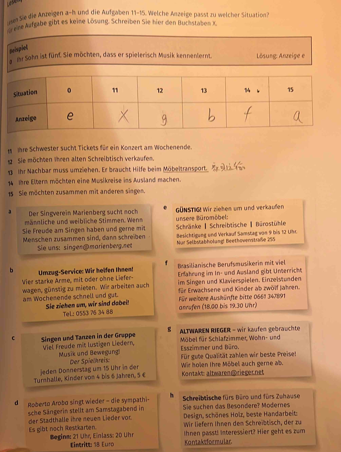 Lesen
en Sie die Anzeigen a-h und die Aufgaben 11-15. Welche Anzeige passt zu welcher Situation?
Fr eine Aufgabe gibt es keine Lösung. Schreiben Sie hier den Buchstaben X.
Beispiel
Ihr Sohn ist fünf. Sie möchten, dass er spielerisch Musik kennenlernt.  Lösung: Anzeige e
11  Ihre Schwester sucht Tickets für ein Konzert am Wochenende.
12 Sie möchten Ihren alten Schreibtisch verkaufen.
13 Ihr Nachbar muss umziehen. Er braucht Hilfe beim Möbeltransport.
14 Ihre Eltern möchten eine Musikreise ins Ausland machen.
15 Sie möchten zusammen mit anderen singen.
a Der Singverein Marienberg sucht noch e GÜNSTIG! Wir ziehen um und verkaufen
männliche und weibliche Stimmen. Wenn unsere Büromöbel:
Sie Freude am Singen haben und gerne mit  Schränke ▎ Schreibtische ▎ Bürostühle
Menschen zusammen sind, dann schreiben Besichtigung und Verkauf Samstag von 9 bis 12 Uhr.
Sie uns: singen@marienberg.net  Nur Selbstabholung! Beethovenstraße 255
f
b Umzug-Service: Wir helfen Ihnen! Brasilianische Berufsmusikerin mit viel
Vier starke Arme, mit oder ohne Liefer- Erfahrung im In- und Ausland gibt Unterricht
wagen, günstig zu mieten. Wir arbeiten auch im Singen und Klavierspielen. Einzelstunden
für Erwachsene und Kinder ab zwölf Jahren.
am Wochenende schnell und gut.
Sie ziehen um, wir sind dabei! Für weitere Auskünfte bitte 0661 347891
Tel.: 0553 76 34 88 anrufen (18.00 bis 19.30 Uhr)
g  ALTWAREN RIEGER - wir kaufen gebrauchte
C Singen und Tanzen in der Gruppe
Möbel für Schlafzimmer, Wohn- und
Viel Freude mit lustigen Liedern,
Musik und Bewegung! Esszimmer und Büro.
Der Spielkreis:  Für gute Qualität zahlen wir beste Preise!
jeden Donnerstag um 15 Uhr in der Wir holen Ihre Möbel auch gerne ab.
Turnhalle, Kinder von 4 bis 6 Jahren, 5 € Kontakt: altwaren@riegernet
d Roberta Aroba singt wieder - die sympathi- h  Schreibtische fürs Büro und fürs Zuhause
sche Sängerin stellt am Samstagabend in Sie suchen das Besondere? Modernes
der Stadthalle ihre neuen Lieder vor.  Design, schönes Holz, beste Handarbeit:
Es gibt noch Restkarten. Wir liefern Ihnen den Schreibtisch, der zu
Beginn: 21 Uhr, Einlass: 20 Uhr Ihnen passt! Interessiert? Hier geht es zum
Eintritt: 18 Euro Kontaktformular.