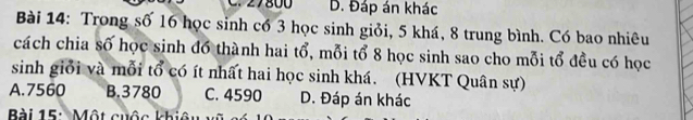 27800 D. Đáp án khác
Bài 14: Trong số 16 học sinh có 3 học sinh giỏi, 5 khá, 8 trung bình. Có bao nhiêu
cách chia số học sinh đó thành hai tổ, mỗi tổ 8 học sinh sao cho mỗi tổ đều có học
sinh giới và mỗi tổ có ít nhất hai học sinh khá. (HVKT Quân sự)
A. 7560 B. 3780 C. 4590 D. Đáp án khác
Bài 15: Một cuộc khiêu