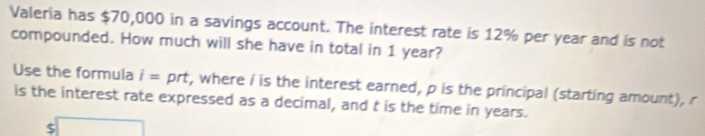 Valeria has $70,000 in a savings account. The interest rate is 12% per year and is not 
compounded. How much will she have in total in 1 year? 
Use the formula i=prt , where i is the interest earned, p is the principal (starting amount), r
is the interest rate expressed as a decimal, and t is the time in years.
$□