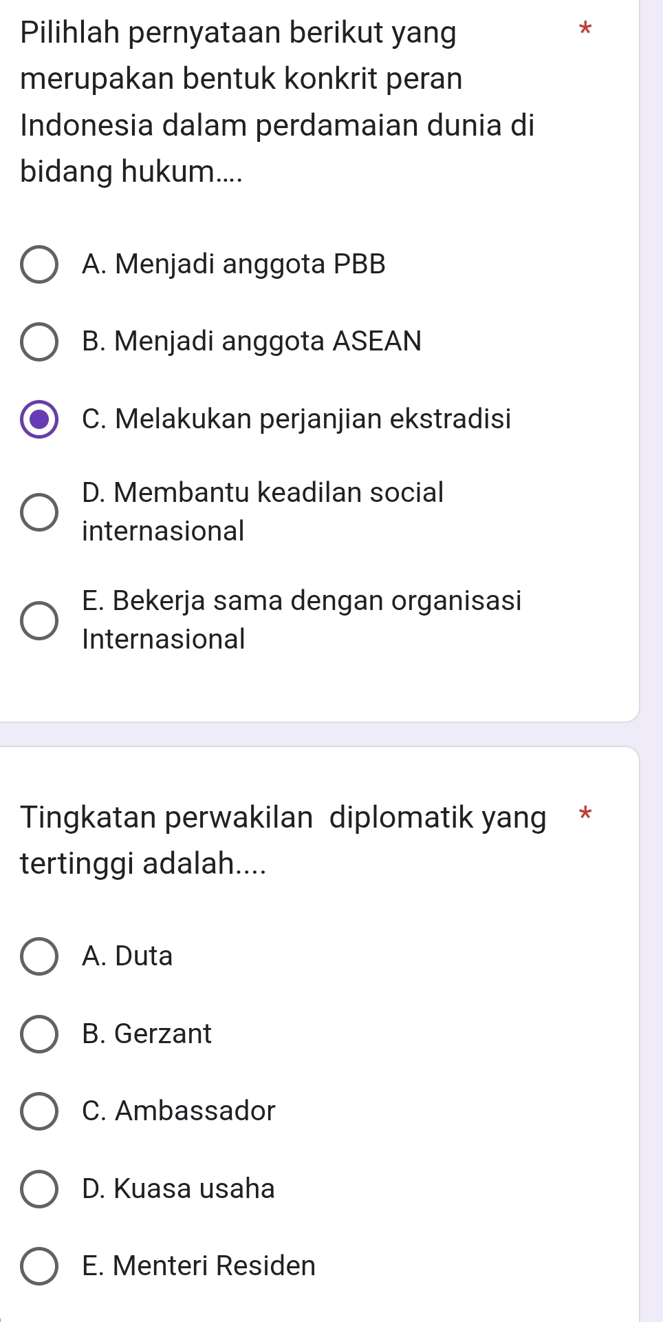 Pilihlah pernyataan berikut yang
*
merupakan bentuk konkrit peran
Indonesia dalam perdamaian dunia di
bidang hukum....
A. Menjadi anggota PBB
B. Menjadi anggota ASEAN
C. Melakukan perjanjian ekstradisi
D. Membantu keadilan social
internasional
E. Bekerja sama dengan organisasi
Internasional
Tingkatan perwakilan diplomatik yang *
tertinggi adalah....
A. Duta
B. Gerzant
C. Ambassador
D. Kuasa usaha
E. Menteri Residen