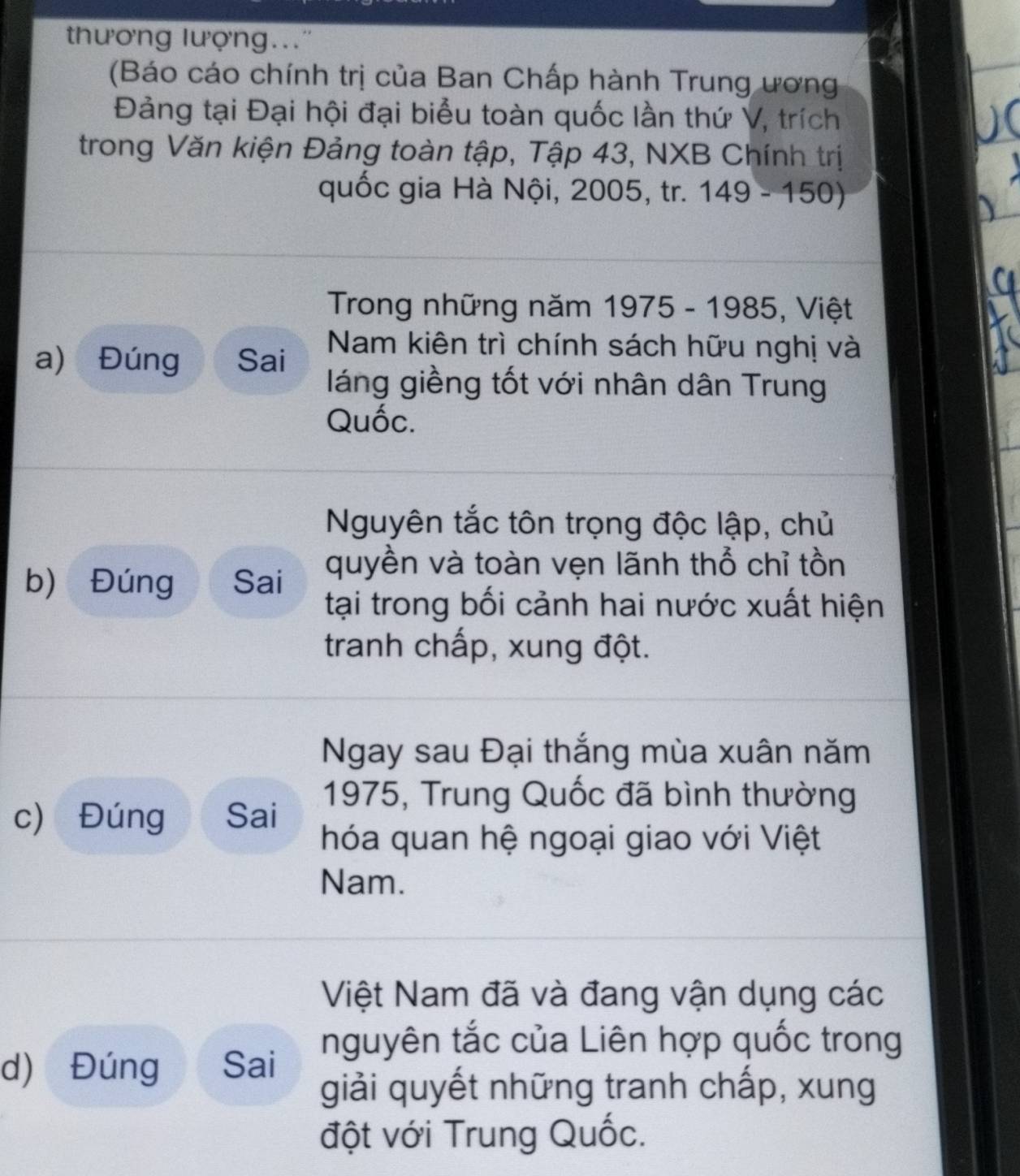 thương lượng... 
(Báo cáo chính trị của Ban Chấp hành Trung ương 
Đảng tại Đại hội đại biểu toàn quốc lần thứ V, trích 
trong Văn kiện Đảng toàn tập, Tập 43, NXB Chính trị 
quốc gia Hà Nội, 2005, tr. 149-150)
Trong những năm 1975 - 1985, Việt 
a) Đúng Sai Nam kiên trì chính sách hữu nghị và 
láng giềng tốt với nhân dân Trung 
Quốc. 
Nguyên tắc tôn trọng độc lập, chủ 
b) Đúng Sai 
quyền và toàn vẹn lãnh thổ chỉ tồn 
tại trong bối cảnh hai nước xuất hiện 
tranh chấp, xung đột. 
Ngay sau Đại thắng mùa xuân năm 
1975, Trung Quốc đã bình thường 
c) Đúng Sai 
hóa quan hệ ngoại giao với Việt 
Nam. 
Việt Nam đã và đang vận dụng các 
nguyên tắc của Liên hợp quốc trong 
d) Đúng Sai 
giải quyết những tranh chấp, xung 
đột với Trung Quốc.