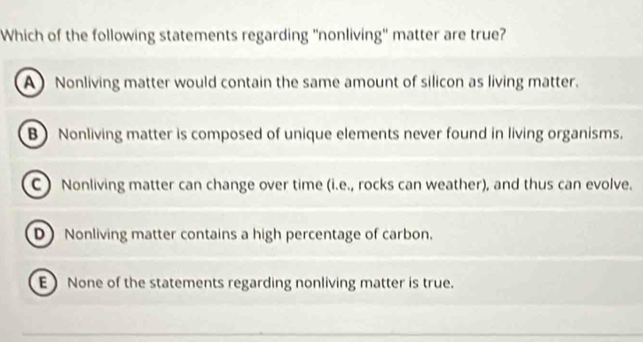 Which of the following statements regarding "nonliving" matter are true?
A Nonliving matter would contain the same amount of silicon as living matter.
B)Nonliving matter is composed of unique elements never found in living organisms.
C Nonliving matter can change over time (i.e., rocks can weather), and thus can evolve.
D Nonliving matter contains a high percentage of carbon.
E) None of the statements regarding nonliving matter is true.