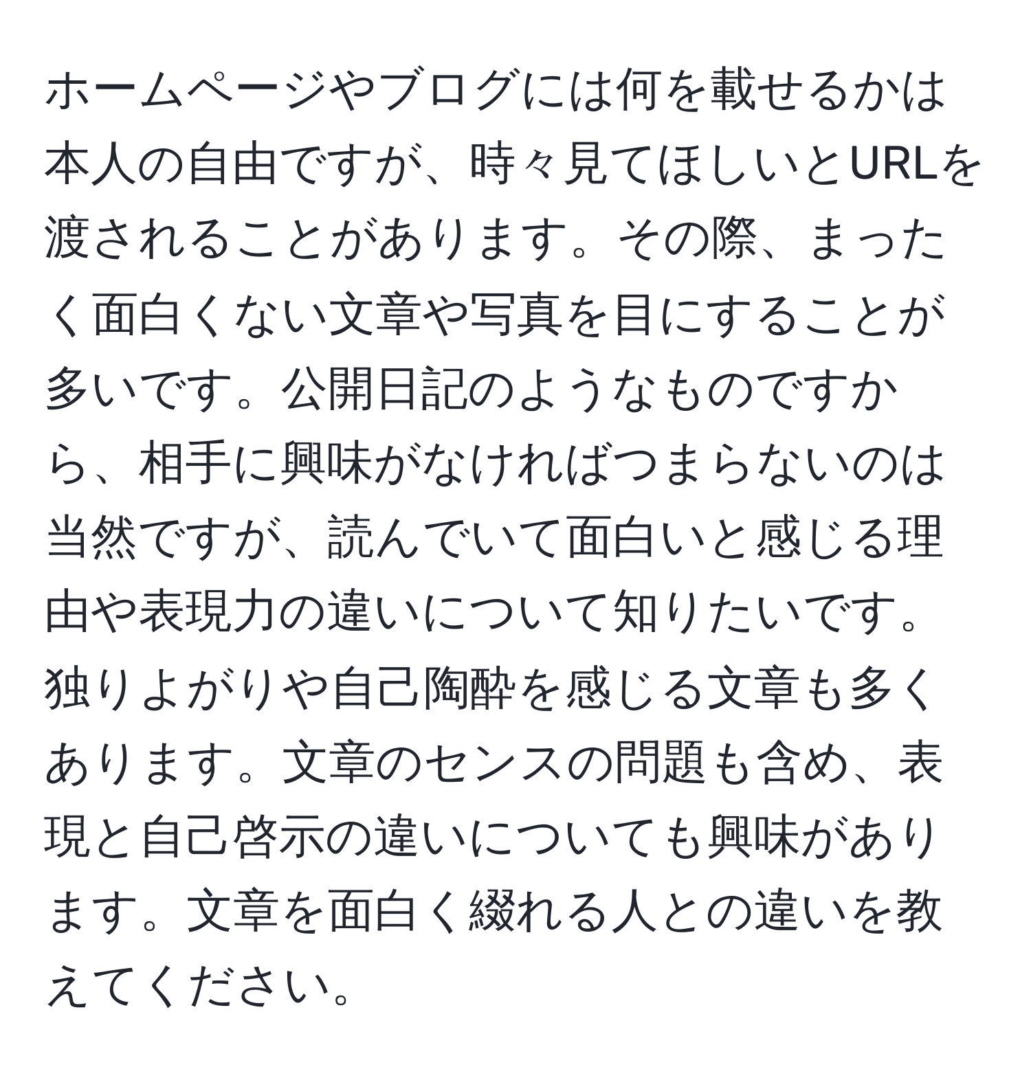 ホームページやブログには何を載せるかは本人の自由ですが、時々見てほしいとURLを渡されることがあります。その際、まったく面白くない文章や写真を目にすることが多いです。公開日記のようなものですから、相手に興味がなければつまらないのは当然ですが、読んでいて面白いと感じる理由や表現力の違いについて知りたいです。独りよがりや自己陶酔を感じる文章も多くあります。文章のセンスの問題も含め、表現と自己啓示の違いについても興味があります。文章を面白く綴れる人との違いを教えてください。