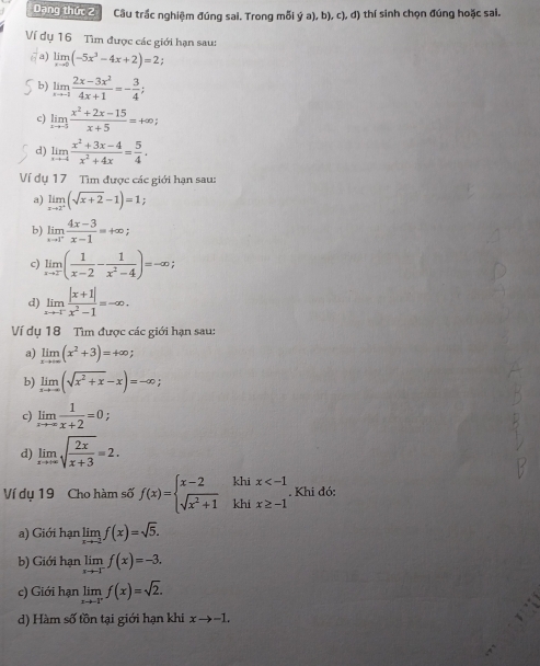 Dạng thức 2 Câu trắc nghiệm đúng sai. Trong mỗi ý a), b), c), d) thí sinh chọn đúng hoặc sai.
Ví dụ 16 Tìm được các giới hạn sau:
a) limlimits _xto 0(-5x^3-4x+2)=2
b) limlimits _xto -1 (2x-3x^2)/4x+1 =- 3/4 ;
c) limlimits _xto -5 (x^2+2x-15)/x+5 =+∈fty ;
d) limlimits _xto -4 (x^2+3x-4)/x^2+4x = 5/4 .
Ví dụ 17 Tìm được các giới hạn sau:
a) limlimits _xto 2^+(sqrt(x+2)-1)=1
b) limlimits _xto 1^+ (4x-3)/x-1 =+∈fty ;
c) limlimits _xto 2^-( 1/x-2 - 1/x^2-4 )=-∈fty ;
d) limlimits _xto 1^- (|x+1|)/x^2-1 =-∈fty .
Ví dụ 18 Tìm được các giới hạn sau:
a) limlimits _xto ∈fty (x^2+3)=4∈fty
b) limlimits _xto -∈fty (sqrt(x^2+x)-x)=-∈fty
c) limlimits _xto ∈fty  1/x+2 =0;
d) limlimits _xto +∈fty sqrt(frac 2x)x+3=2.
Ví dụ 19 Cho hàm số f(x)=beginarrayl x-2 sqrt(x^2+1)endarray. beginarrayr khix . Khi đó:
a) Giới hạn limlimits _xto -2f(x)=sqrt(5).
b) Giới hạn limlimits _xto -1^-f(x)=-3.
c) Giới hạn limlimits _xto -Ff(x)=sqrt(2).
d) Hàm số tồn tại giới hạn khi xto -1.