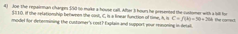 Joe the repairman charges $50 to make a house call. After 3 hours he presented the customer with a bill for
$110. If the relationship between the cost, C, is a linear function of time, h, is C=f(h)=50+20h the correct 
model for determining the customer's cost? Explain and support your reasoning in detail.