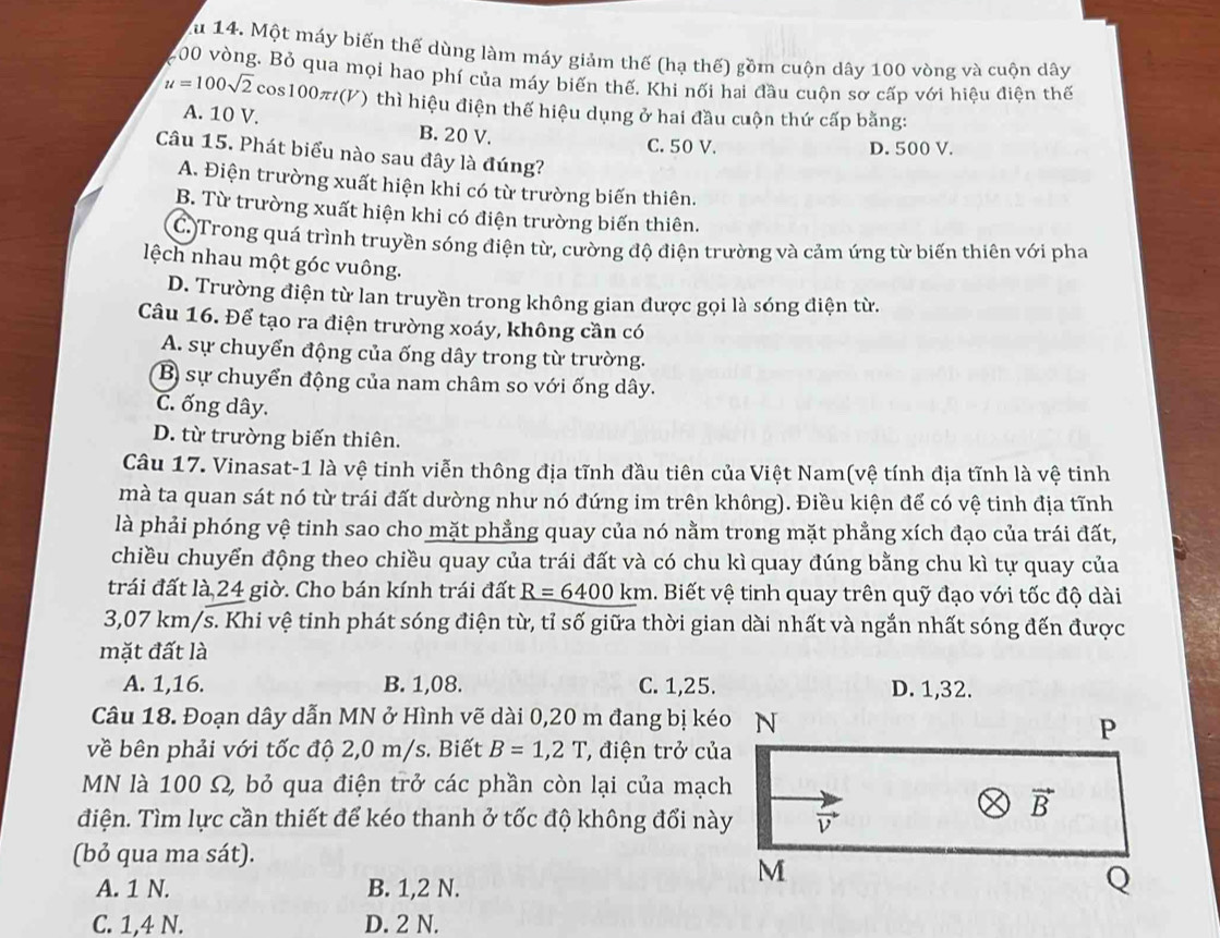 Au 14. Một máy biến thế dùng làm máy giảm thế (hạ thế) gồm cuộn dây 100 vòng và cuộn dây
200 vòng. Bỏ qua mọi hao phí của máy biến thế. Khi nối hai đầu cuộn sơ cấp với hiệu điện thế
u=100sqrt(2) cos100π(V) thì hiệu điện thể hiệu dụng ở hai đầu cuộn thứ cấp bằng:
A. 10 V. B. 20 V.
C. 50 V. D. 500 V.
Câu 15. Phát biểu nào sau đây là đúng?
A. Điện trường xuất hiện khi có từ trường biến thiên.
B. Từ trường xuất hiện khi có điện trường biến thiên.
C. Trong quá trình truyền sóng điện từ, cường độ điện trường và cảm ứng từ biến thiên với pha
lệch nhau một góc vuông.
D. Trường điện từ lan truyền trong không gian được gọi là sóng điện từ.
Câu 16. Để tạo ra điện trường xoáy, không cần có
A. sự chuyển động của ống dây trong từ trường.
B sự chuyển động của nam châm so với ống dây.
C. ống dây.
D. từ trường biến thiên.
Câu 17. Vinasat-1 là vệ tinh viễn thông địa tĩnh đầu tiên của Việt Nam(vệ tính địa tĩnh là vệ tinh
mà ta quan sát nó từ trái đất dường như nó đứng im trên không). Điều kiện để có vệ tinh địa tĩnh
là phải phóng vệ tinh sao cho mặt phẳng quay của nó nằm trong mặt phẳng xích đạo của trái đất,
chiều chuyển động theo chiều quay của trái đất và có chu kì quay đúng bằng chu kì tự quay của
trái đất là 24 giờ. Cho bán kính trái đất R=6400km 1. Biết vệ tinh quay trên quỹ đạo với tốc độ dài
3,07 km/s. Khi vệ tinh phát sóng điện từ, tỉ số giữa thời gian dài nhất và ngắn nhất sóng đến được
mặt đất là
A. 1,16. B. 1,08. C. 1,25. D. 1,32.
Câu 18. Đoạn dây dẫn MN ở Hình vẽ dài 0,20 m đang bị kéo N
P
về bên phải với tốc độ 2,0 m/s. Biết B=1,2T ' điện trở của
MN là 100 Ω, bỏ qua điện trở các phần còn lại của mạch
điện. Tìm lực cần thiết để kéo thanh ở tốc độ không đổi này vector v
vector B
(bỏ qua ma sát).
A. 1 N. B. 1,2 N.
M
Q
C. 1,4 N. D. 2 N.