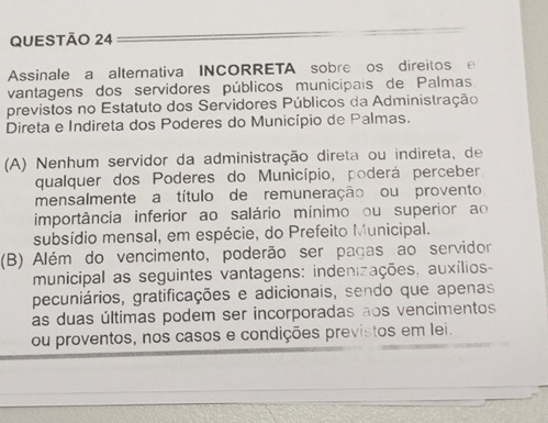 Assinale a alternativa INCORRETA sobre os direitos e 
vantagens dos servidores públicos municipais de Palmas 
previstos no Estatuto dos Servidores Públicos da Administração 
Direta e Indireta dos Poderes do Município de Palmas. 
(A) Nenhum servidor da administração direta ou indireta, de 
qualquer dos Poderes do Município, poderá perceber, 
mensalmente a título de remuneração ou provento 
importância inferior ao salário mínimo ou superior ao 
subsídio mensal, em espécie, do Prefeito Municipal. 
(B) Além do vencimento, poderão ser pagas ao servidor 
municipal as seguintes vantagens: indenizações, auxílios- 
pecuniários, gratificações e adicionais, sendo que apenas 
as duas últimas podem ser incorporadas aos vencimentos 
ou proventos, nos casos e condições previstos em lei.