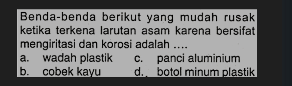 Benda-benda berikut yang mudah rusak
ketika terkena larutan asam karena bersifat
mengiritasi dan korosi adalah ....
a. wadah plastik c. panci aluminium
b. cobek kayu d. botol minum plastik