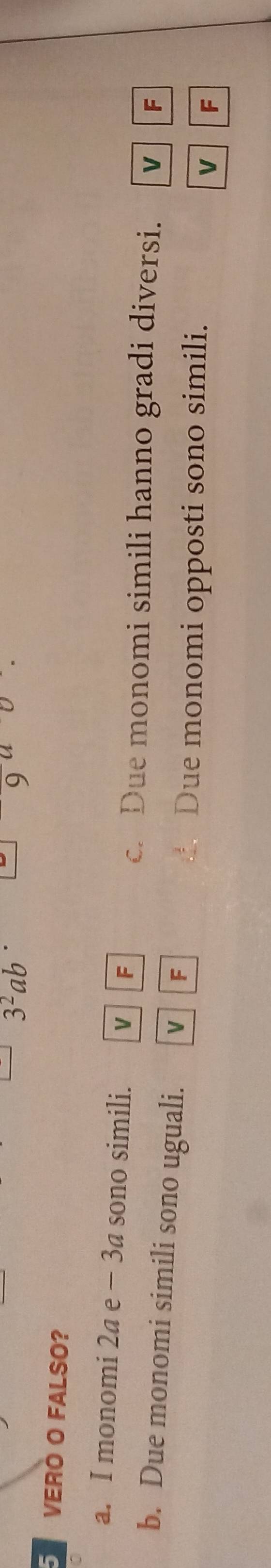 3^2ab
5 VERÓ O FALSO?
a. I monomi 2a e − 3a sono simili. V F
c. Due monomi simili hanno gradi diversi. V F
b. Due monomi simili sono uguali. V F
Due monomi opposti sono simili.
V F