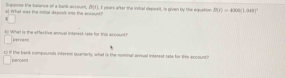 Suppose the balance of a bank account, B(t) , t years after the initial deposit, is given by the equation B(t)=4000(1.049)^t
a) What was the initial deposit into the account? 
b) What is the effective annual interest rate for this account? 
percent 
c) If the bank compounds interest quarterly, what is the nominal annual interest rate for this account? 
percent