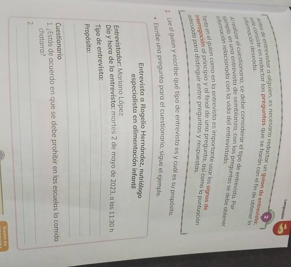 Lenguajes 
2 
Antes de entrevistar a alguien, es necesario redactar un guion de entrevista: 
este consiste en redactar las preguntas que se harán con el fin de obtener la 
información deseada. 
Al realizar el cuestionario, se debe considerar el tipo de entrevista. Por 
ejemplo, en una entrevista de semblanza, con las preguntas se debe obtener 
información relacionada con la vida del entrevistado. 
Tanto en el guion como en la entrevista es importante usar los signos de 
interrogación al principio y al final de una pregunta, así como la puntuación 
adecuada para distinguir entre preguntas y respuestas. 
2. Lee el guion y escribe qué tipo de entrevista es y cuál es su propósito. 
Escribe una pregunta para el cuestionario, sigue el ejemplo. 
Entrevista a Rogelio Hernández, nutriólogo 
especialista en alimentación infantil 
Entrevistador: Mariano López 
Día y hora de la entrevista: martes 2 de mayo de 2023, a las 
Tipo de entrevista: _ 11:30 h 
_ 
_ 
Propósito: 
_ 
Cuestionario 
1. ¿Estás de acuerdo en que se debe prohibir en las escuelas la comida 
_ 
chatarra? 
_ 
2. 
Guion de