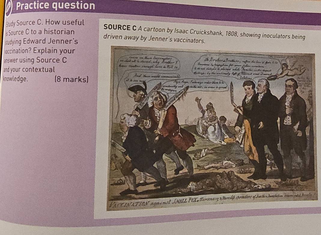 Practice question 
Study Source C. How useful 
s Source C to a historian 
SoURCE C A cartoon by Isaac Cruickshank, 1808, showing inoculators being 
studying Edward Jenner's 
driven away by Jenner's vaccinators. 
vaccination? Explain your 
answer using Source C 
and your contextual 
knowledge. (8 marks)