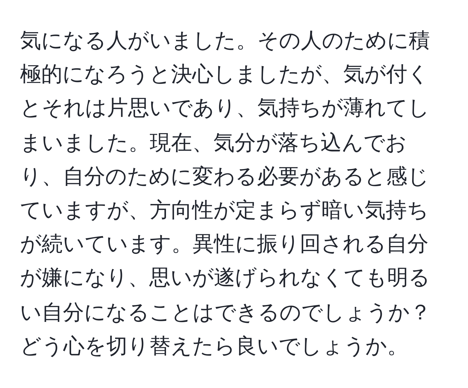 気になる人がいました。その人のために積極的になろうと決心しましたが、気が付くとそれは片思いであり、気持ちが薄れてしまいました。現在、気分が落ち込んでおり、自分のために変わる必要があると感じていますが、方向性が定まらず暗い気持ちが続いています。異性に振り回される自分が嫌になり、思いが遂げられなくても明るい自分になることはできるのでしょうか？どう心を切り替えたら良いでしょうか。