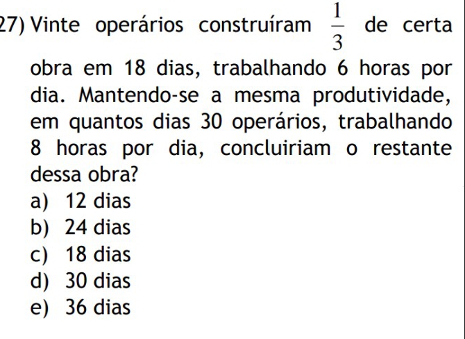 Vinte operários construíram  1/3  de certa
obra em 18 dias, trabalhando 6 horas por
dia. Mantendo-se a mesma produtividade,
em quantos dias 30 operários, trabalhando
8 horas por dia, concluiriam o restante
dessa obra?
a) 12 dias
b) 24 dias
c) 18 dias
d) 30 dias
e) 36 dias